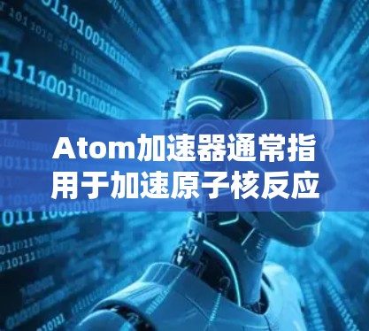 Atom加速器通常指用于加速原子核反应的设备，如核聚变反应中的原子核裂变。而英国节点则可能指英国在核能领域的重要项目或中心。以下是一些关于英国在原子加速器项目和原子能领域的相关信息