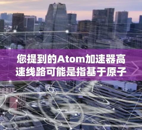 您提到的Atom加速器高速线路可能是指基于原子能的高速加速系统，具体含义可能有所不同，因此需要进一步明确。以下是一些可能的解释
