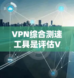 VPN综合测速工具是评估VPN服务器性能的重要工具，以下是其功能和步骤的详细指南