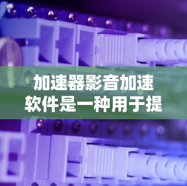 加速器影音加速软件是一种用于提高影音文件下载速度和分辨率的工具。以下是几种常见的免费加速软件及其特点