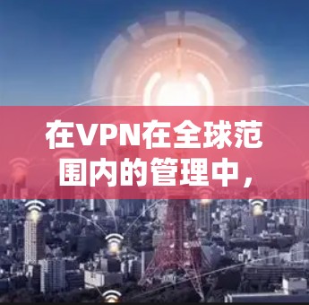 在VPN在全球范围内的管理中，需要综合考虑多个因素，包括技术、法律、安全性和经济性。以下是对VPN管理的总结和建议