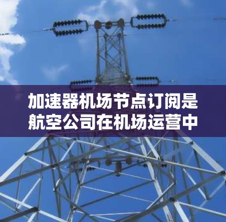 加速器机场节点订阅是航空公司在机场运营中不可或缺的一部分，它不仅影响航班的效率和旅客体验，还对航空公司产生显著的经济效益。以下是对加速器机场节点订阅的全面分析
