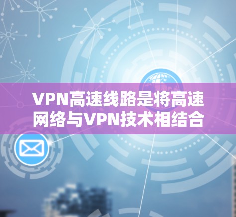 VPN高速线路是将高速网络与VPN技术相结合，用于提供快、安全、可靠的加密传输服务。以下是关于VPN高速线路的详细分析
