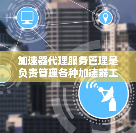 加速器代理服务管理是负责管理各种加速器工具，以优化网络下载速度并保障用户隐私和数据安全。以下是对该主题的详细总结