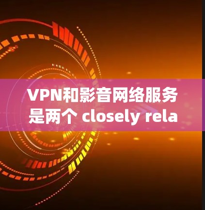 VPN和影音网络服务是两个 closely related but distinct concepts，主要区别在于它们的技术基础和应用领域
