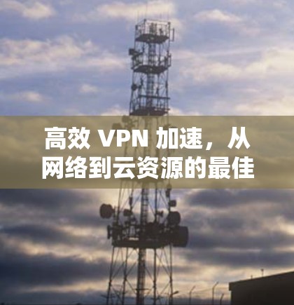高效 VPN 加速，从网络到云资源的最佳选择