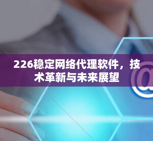 226稳定网络代理软件，技术革新与未来展望