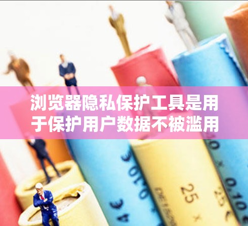 浏览器隐私保护工具是用于保护用户数据不被滥用，防止数据泄露或访问不想要内容的工具。以下是对这些工具的详细总结和解释