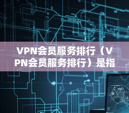 VPN会员服务排行（VPN会员服务排行）是指根据用户的行为、习惯、需求等，对VPN会员分层排列，以确保资源的高效利用和用户体验的提升。以下是一个详细的VPN会员服务排行的分析和步骤