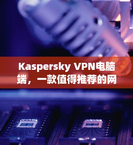 Kaspersky VPN电脑端,一款值得推荐的网络安全解决方案 Kaspersky VPN电脑端,一款值得推荐的网络安全解决方案