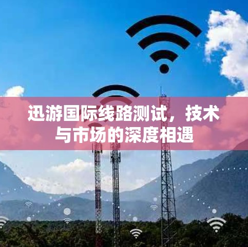 迅游国际线路测试,技术与市场的深度相遇 迅游国际线路测试,技术与市场的深度相遇