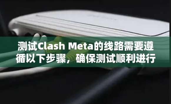 测试Clash Meta的线路需要遵循以下步骤，确保测试顺利进行并获得准确的数据