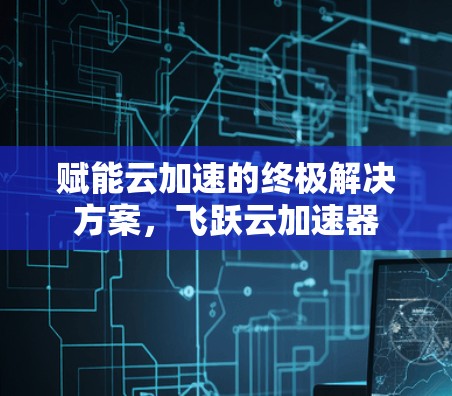 赋能云加速的终极解决方案,飞跃云加速器 赋能云加速的终极解决方案,飞跃云加速器